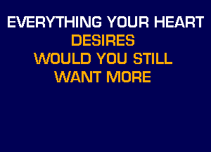 EVERYTHING YOUR HEART
DESIRES
WOULD YOU STILL
WANT MORE