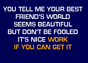 YOU TELL ME YOUR BEST
FRIEND'S WORLD
SEEMS BEAUTIFUL

BUT DON'T BE FOOLED
ITS NICE WORK
IF YOU CAN GET IT