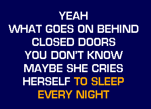YEAH
WHAT GOES ON BEHIND
CLOSED DOORS
YOU DON'T KNOW
MAYBE SHE CRIES
HERSELF T0 SLEEP
EVERY NIGHT