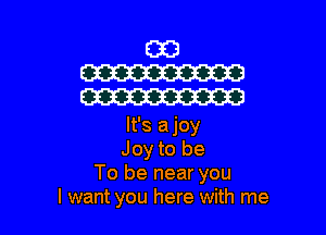 It's ajoy
Joy to be
To be near you
I want you here with me