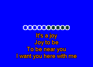m

It's ajoy
Joy to be
To be near you
I want you here with me