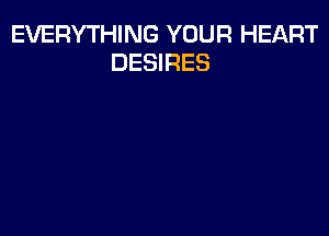 EVERYTHING YOUR HEART
DESIRES
