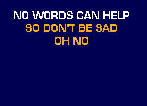 N0 WORDS CAN HELP
SO DON'T BE SAD
OH NO