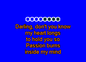 W

Darling, don't you know

my heart longs
to hold you so
Passion burns
inside my mind