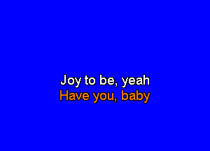 Joy to be. yeah
Have you, baby