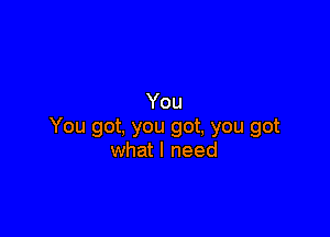 You

You got, you got, you got
what I need