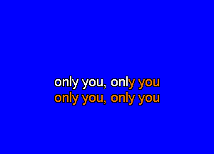 only you, only you
only you, only you