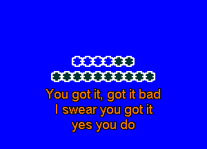 W

W

You got it, got it bad
I swear you got it
yes you do