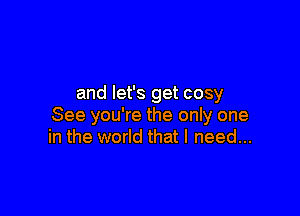 and let's get cosy

See you're the only one
in the world that I need...