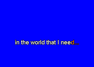 in the world that I need...