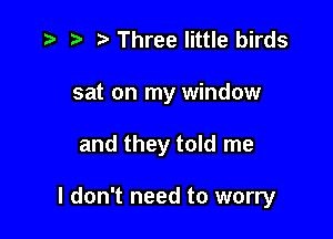 t. z. z Three little birds
sat on my window

and they told me

I don't need to worry