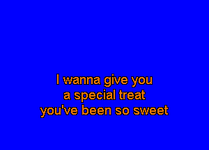 I wanna give you
a special treat
you've been so sweet