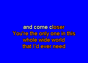 and come closer

You're the only one in this
whole wide world
that I'd ever need