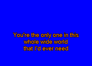 You're the only one in this
whole wide world
that I'd ever need