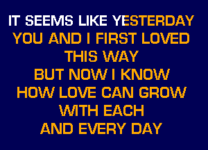 IT SEEMS LIKE YESTERDAY
YOU AND I FIRST LOVED
THIS WAY
BUT NOWI KNOW
HOW LOVE CAN GROW
WITH EACH
AND EVERY DAY