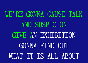 WERE GONNA CAUSE TALK
AND SUSPICION
GIVE AN EXHIBITION
GONNA FIND OUT
WHAT IT IS ALL ABOUT