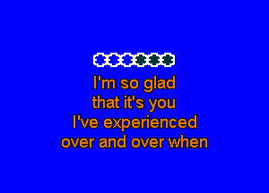 am

I'm so glad

that it's you
I've experienced
over and over when