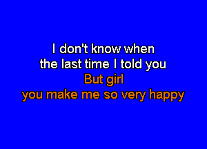 I don't know when
the last time I told you

But girl
you make me so very happy