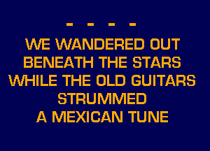 WE WANDERED OUT
BENEATH THE STARS
WHILE THE OLD GUITARS
STRUMMED
A MEXICAN TUNE