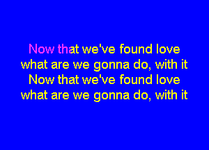 Now that we've found love
what are we gonna do, with it
Now that we've found love
what are we gonna do, with it