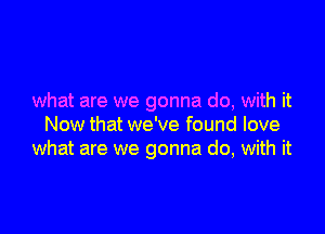 what are we gonna do, with it

Now that we've found love
what are we gonna do, with it