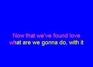 Now that we've found love
what are we gonna do, with it