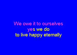 We owe it to ourselves

yes we do
to live happy eternally