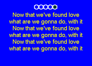 m

Now that we've found love
what are we gonna do, with it
Now that we've found love
what are we gonna do, with it
Now that we've found love
what are we gonna do, with it