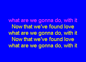 what are we gonna do, with it
Now that we've found love

what are we gonna do, with it
Now that we've found love

what are we gonna do, with it