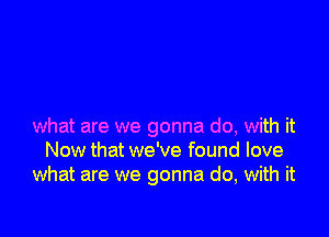 what are we gonna do, with it
Now that we've found love
what are we gonna do, with it