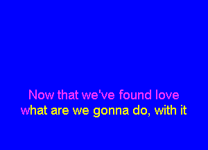 Now that we've found love
what are we gonna do, with it