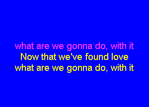 what are we gonna do, with it

Now that we've found love
what are we gonna do, with it