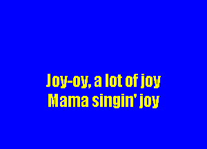 lou-ou, a lot of ion
Mama singin'iou