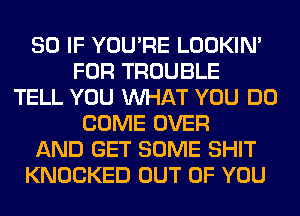 SO IF YOU'RE LOOKIN'
FOR TROUBLE
TELL YOU WHAT YOU DO
COME OVER
AND GET SOME SHIT
KNOCKED OUT OF YOU