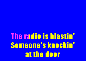 The radio is hlastin'
Someone's knockin'
at the door