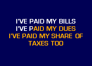 I'VE PAID MY BILLS
I'VE PAID MY DUES
I'VE PAID MY SHARE OF
TAXES TOD