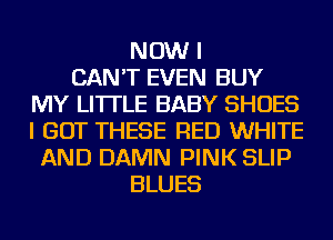 NOW I
CAN'T EVEN BUY
MY LI'ITLE BABY SHOES
I GOT THESE RED WHITE
AND DAMN PINK SLIP
BLUES