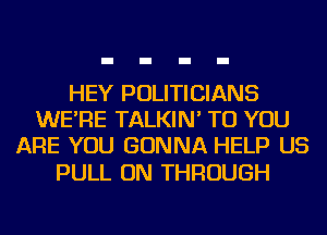 HEY POLITICIANS
WE'RE TALKIN' TO YOU
ARE YOU GONNA HELP US

PULL ON THROUGH