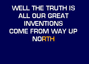 WELL THE TRUTH IS
ALL OUR GREAT
INVENTIONS
COME FROM WAY UP
NORTH