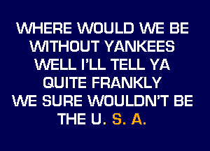 WHERE WOULD WE BE
WITHOUT YANKEES
WELL I'LL TELL YA
QUITE FRANKLY
WE SURE WOULDN'T BE
THE U. S. A.