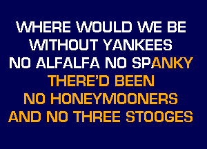WHERE WOULD WE BE
WITHOUT YANKEES
N0 ALFALFA N0 SPANKY
THERE'D BEEN
N0 HONEYMOONERS
AND NO THREE STOOGES