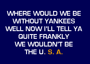 WHERE WOULD WE BE
WITHOUT YANKEES
WELL NOW I'LL TELL YA
QUITE FRANKLY
WE WOULDN'T BE
THE U. S. A.