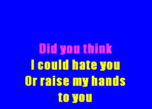 llid 310 think

Icould hate you
Dr raise my hands
to you