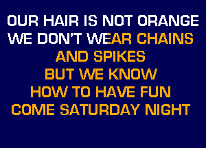 OUR HAIR IS NOT ORANGE
WE DON'T WEAR CHAINS
AND SPIKES
BUT WE KNOW
HOW TO HAVE FUN
COME SATURDAY NIGHT