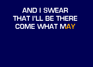 AND I SWEAR
THAT I'LL BE THERE
COME WHAT MAY