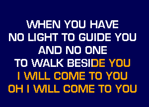 WHEN YOU HAVE
NO LIGHT T0 GUIDE YOU
AND NO ONE
TO WALK BESIDE YOU
I WILL COME TO YOU
OH I WILL COME TO YOU
