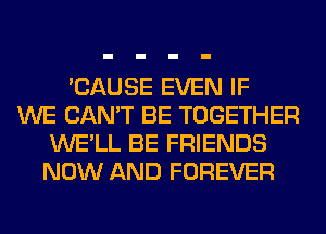 'CAUSE EVEN IF
WE CAN'T BE TOGETHER
WE'LL BE FRIENDS
NOW AND FOREVER