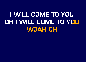 I WILL COME TO YOU
OH I WLL COME TO YOU
WOAH UH