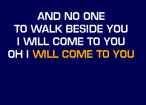 AND NO ONE
TO WALK BESIDE YOU
I WILL COME TO YOU
OH I WILL COME TO YOU