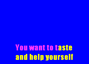 You want to taste
and heln nnurseli